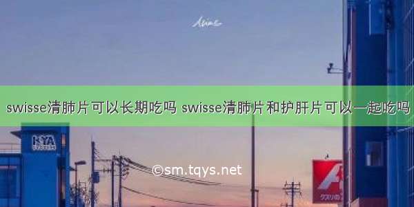 swisse清肺片可以长期吃吗 swisse清肺片和护肝片可以一起吃吗