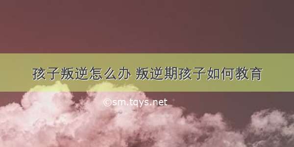 孩子叛逆怎么办 叛逆期孩子如何教育