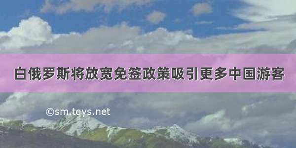 白俄罗斯将放宽免签政策吸引更多中国游客