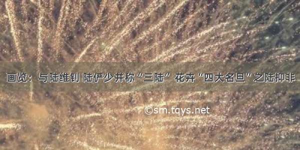 画览：与陆维钊 陆俨少并称“三陆” 花卉“四大名旦”之陆抑非