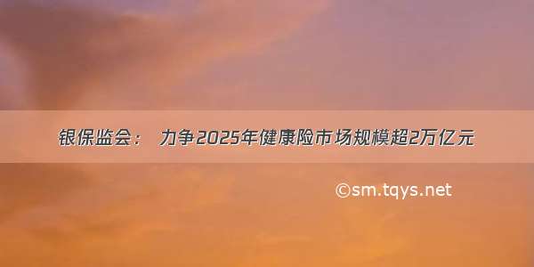 银保监会： 力争2025年健康险市场规模超2万亿元