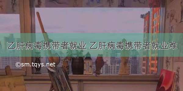 乙肝病毒携带者就业 乙肝病毒携带者就业难