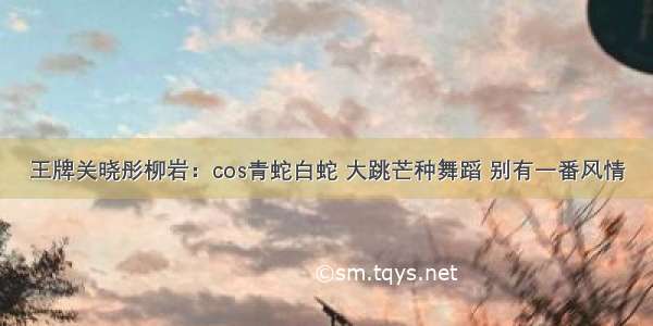 王牌关晓彤柳岩：cos青蛇白蛇 大跳芒种舞蹈 别有一番风情