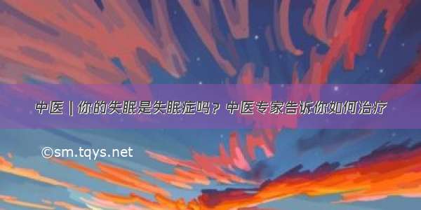 中医 | 你的失眠是失眠症吗？中医专家告诉你如何治疗