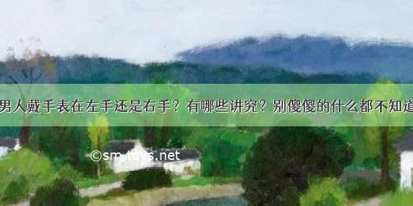 男人戴手表在左手还是右手？有哪些讲究？别傻傻的什么都不知道