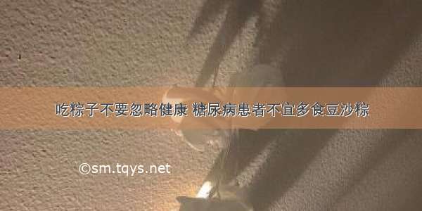 吃粽子不要忽略健康 糖尿病患者不宜多食豆沙粽