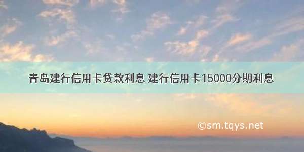 青岛建行信用卡贷款利息 建行信用卡15000分期利息