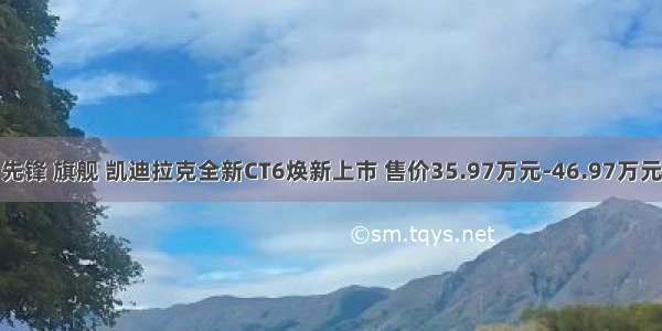 先锋 旗舰 凯迪拉克全新CT6焕新上市 售价35.97万元-46.97万元