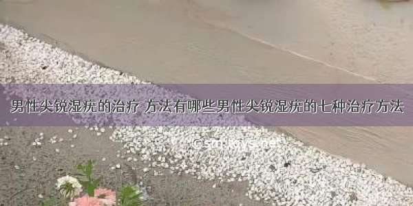 男性尖锐湿疣的治疗	方法有哪些男性尖锐湿疣的七种治疗方法