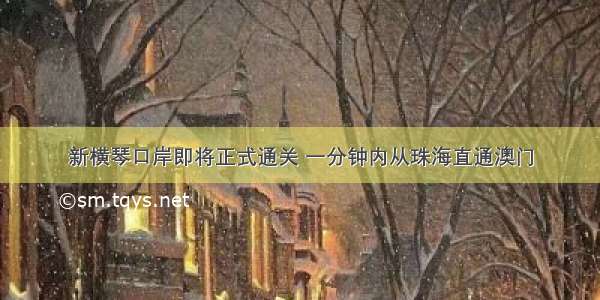 新横琴口岸即将正式通关 一分钟内从珠海直通澳门