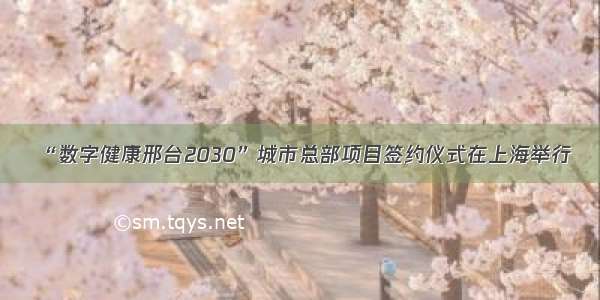 “数字健康邢台2030”城市总部项目签约仪式在上海举行