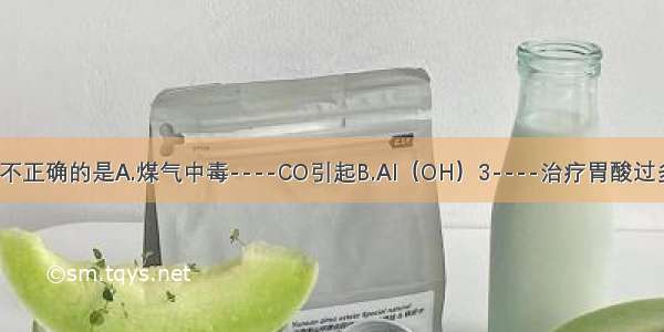 下列对应关系不正确的是A.煤气中毒----CO引起B.Al（OH）3----治疗胃酸过多C.H2作燃料-