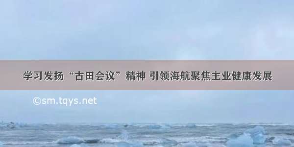 学习发扬“古田会议”精神 引领海航聚焦主业健康发展