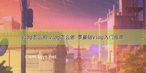 vlog怎么拍 vlog怎么做 零基础Vlog入门指南