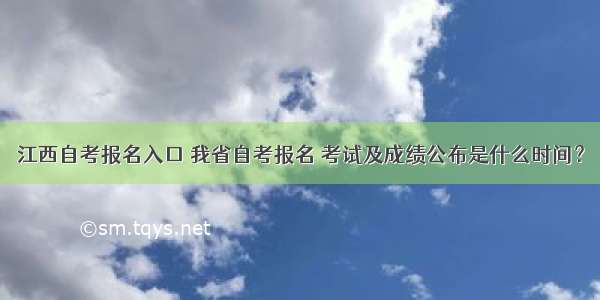 江西自考报名入口 我省自考报名 考试及成绩公布是什么时间？