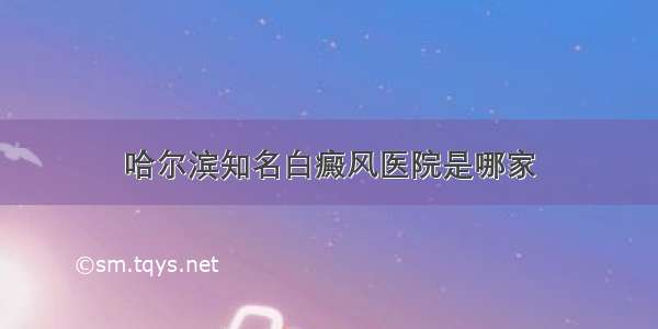 哈尔滨知名白癜风医院是哪家