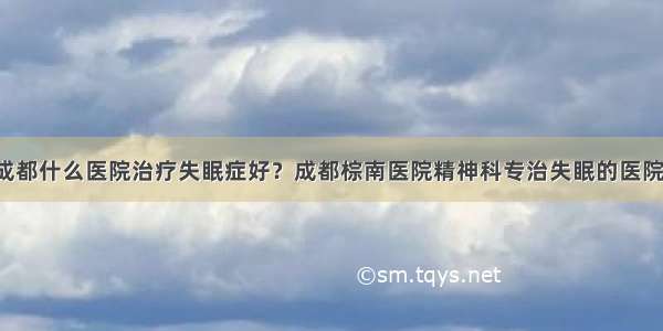 成都什么医院治疗失眠症好？成都棕南医院精神科专治失眠的医院！