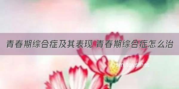 青春期综合症及其表现 青春期综合症怎么治