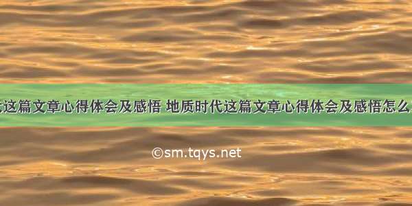 地质时代这篇文章心得体会及感悟 地质时代这篇文章心得体会及感悟怎么写(四篇)