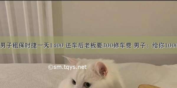 男子租保时捷一天1400 还车后老板要300修车费 男子：给你1000