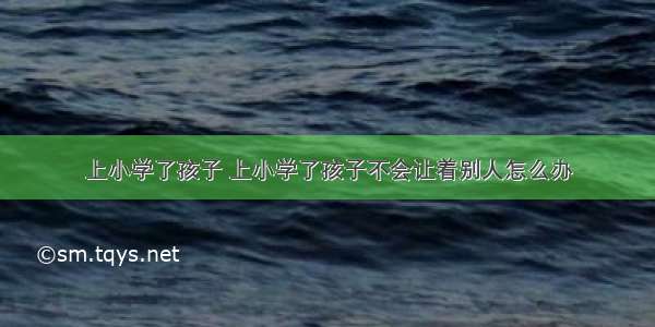 上小学了孩子 上小学了孩子不会让着别人怎么办