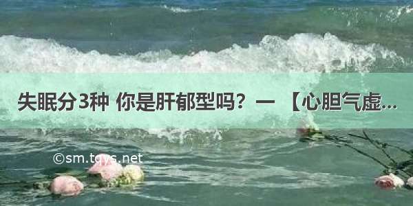 失眠分3种 你是肝郁型吗？一 【心胆气虚...