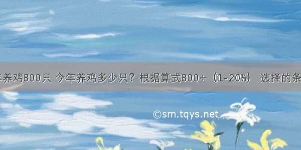 养殖场去年养鸡800只 今年养鸡多少只？根据算式800÷（1-20%） 选择的条件应该是A.