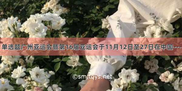 单选题广州亚运会暨第16届亚运会于11月12日至27日在中国---