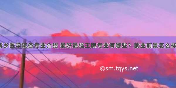 新乡医学院各专业介绍 最好最强王牌专业有哪些？就业前景怎么样？