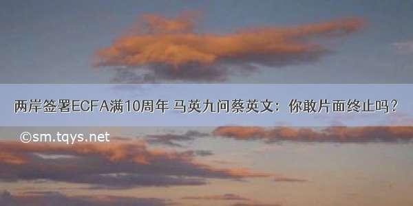 两岸签署ECFA满10周年 马英九问蔡英文：你敢片面终止吗？