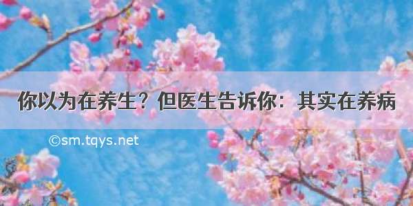 你以为在养生？但医生告诉你：其实在养病