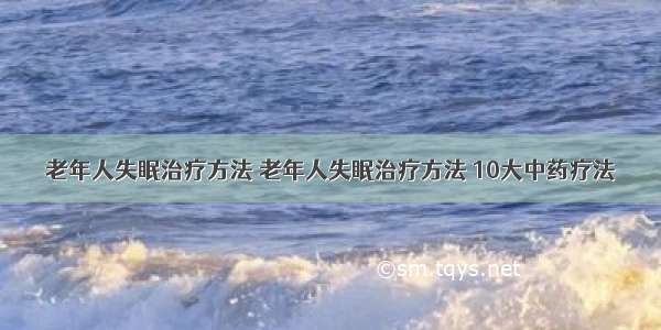 老年人失眠治疗方法 老年人失眠治疗方法 10大中药疗法