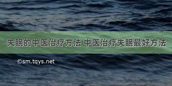 失眠的中医治疗方法 中医治疗失眠最好方法