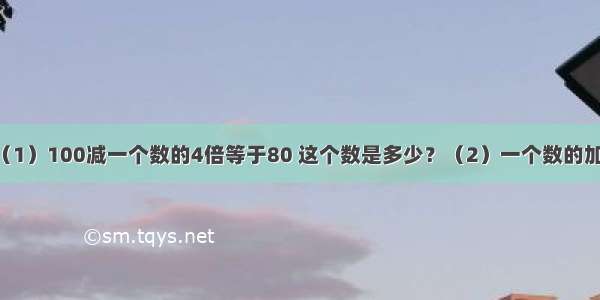 列式计算．（1）100减一个数的4倍等于80 这个数是多少？（2）一个数的加上等于 这个