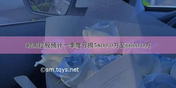 岭南控股预计一季度亏损5800.0万至6600.0万