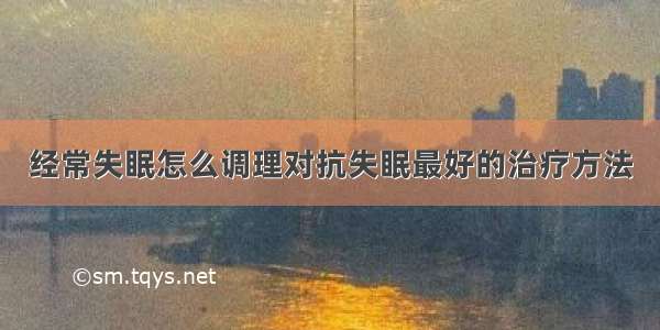 经常失眠怎么调理对抗失眠最好的治疗方法