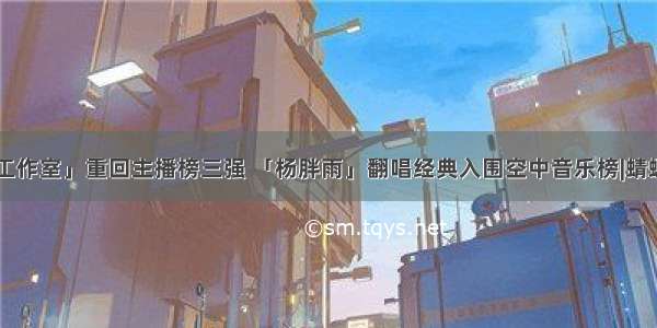 「叶文工作室」重回主播榜三强 「杨胖雨」翻唱经典入围空中音乐榜|蜻蜓FM周榜
