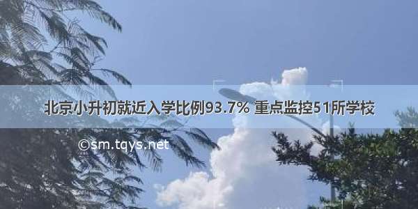 北京小升初就近入学比例93.7% 重点监控51所学校