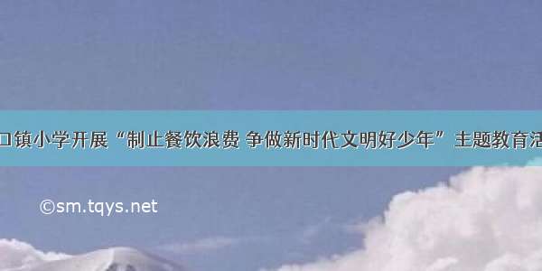 道口镇小学开展“制止餐饮浪费 争做新时代文明好少年”主题教育活动