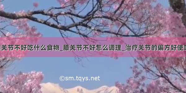 ​关节不好吃什么食物_膝关节不好怎么调理_治疗关节的偏方好使吗