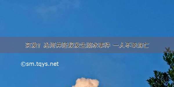 突发！冶河井陉段发生溺水事件 一人不幸身亡