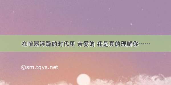 在喧嚣浮躁的时代里 亲爱的 我是真的理解你……