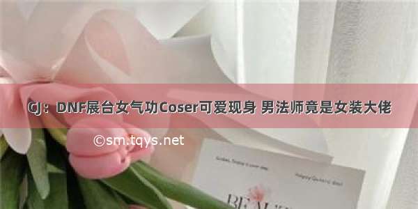 CJ：DNF展台女气功Coser可爱现身 男法师竟是女装大佬