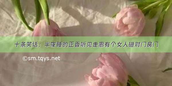 十条笑话：半夜睡的正香听见走廊有个女人砸对门房门