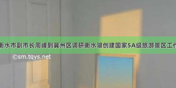 衡水市副市长周峰到冀州区调研衡水湖创建国家5A级旅游景区工作