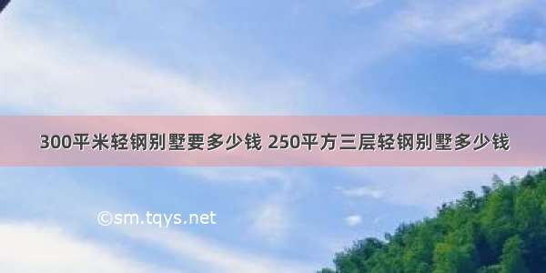 300平米轻钢别墅要多少钱 250平方三层轻钢别墅多少钱