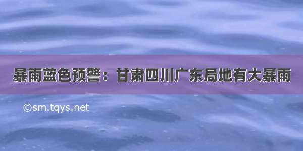 暴雨蓝色预警：甘肃四川广东局地有大暴雨