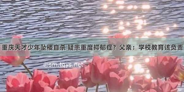 重庆天才少年坠楼自杀 疑患重度抑郁症？父亲：学校教育该负责