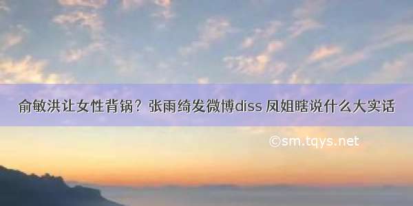 俞敏洪让女性背锅？张雨绮发微博diss 凤姐瞎说什么大实话