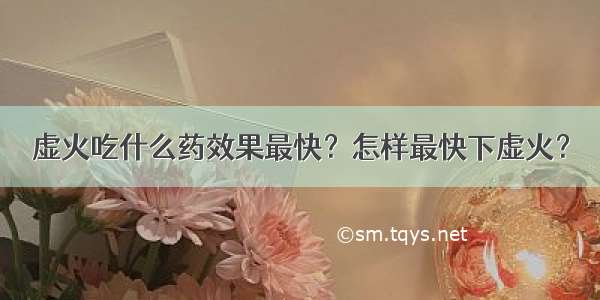 虚火吃什么药效果最快？怎样最快下虚火？